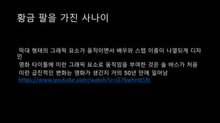 황금 팔을 가진 사나이
막대 형태의 그래픽 요소가 움직이면서 배우와 스텝 이름이 나열되게 디자
인
영화 타이틀에 이런 그래픽 요소로 움직임을 부여한 것은 솔 바스가 처음
이런 급진적인 변화는 영화가 생긴지 거의 50년 만에 일어남
https://www.youtube.com/watch?v=sS76whmt5Yc
 