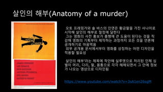 살인의 해부(Anatomy of a murder)
오토 프레밍거와 솔 바스의 인연은 황금팔을 가진 사나이로
시작해 살인의 해부로 절정에 달한다
그는 영화의 사전 홍보가 흥행에 큰 도움이 된다는 것을 직
감해 영화의 기획부터 제작하는 과정까지 모든 것을 언론에
공개하기로 마음먹음
외부 공개용 문서에서부터 영화를 상징하는 어떤 디자인을
적용할 필요성
살인의 해부’라는 제목에 착안해 실루엣으로 처리된 인체 심
벌이 머리, 다리, 팔, 몸통으로 각각 해체되면서 그 안에 정보
가 나오는 영상으로 디자인됨
https://www.youtube.com/watch?v=3sA1en26sgM
 