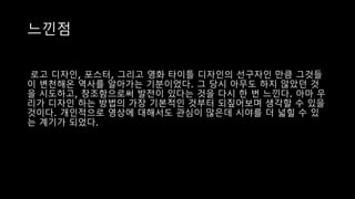 느낀점
로고 디자인, 포스터, 그리고 영화 타이틀 디자인의 선구자인 만큼 그것들
이 변천해온 역사를 알아가는 기분이었다. 그 당시 아무도 하지 않았던 것
을 시도하고, 창조함으로써 발전이 있다는 것을 다시 한 번 느낀다. 아마 우
리가 디자인 하는 방법의 가장 기본적인 것부터 되짚어보며 생각할 수 있을
것이다. 개인적으로 영상에 대해서도 관심이 많은데 시야를 더 넓힐 수 있
는 계기가 되었다.
 