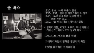 솔 바스
1920. 5.8, 뉴욕 브롱스 탄생
1936-1939, 맨하탄 아트스튜던트 리그
1946, LA로 이주하며 국제적 명성
영화 신문 광고
1950, “솔 바스 어소시에이츠” 설립
- 영화타이틀, AT&T, 오우츠, 위너 커뮤니
케이션즈, 아지노모도 등 CI 제작
1996.4.25 74세로 생을 마감
그래픽디자인의 영역을 영상까지 확장
20C를 대표하는 크리에이터
 