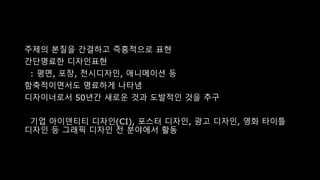 주제의 본질을 간결하고 즉흥적으로 표현
간단명료한 디자인표현
: 평면, 포장, 전시디자인, 애니메이션 등
함축적이면서도 명료하게 나타냄
디자이너로서 50년간 새로운 것과 도발적인 것을 추구
기업 아이덴티티 디자인(CI), 포스터 디자인, 광고 디자인, 영화 타이틀
디자인 등 그래픽 디자인 전 분야에서 활동
 