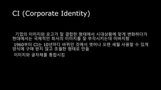 CI (Corporate Identity)
기업의 이미지와 로고가 잘 결합한 형태에서 시대상황에 맞게 변화하다가
현대에서는 국제적인 회사의 이미지를 잘 부각시키는데 이바지함
1960부터 CI는 10년마다 바뀌던 것에서 벗어나 오랜 세월 사용할 수 있게
양식에 구애 받지 않고 초월한 형태로 만듦
이미지와 글자체를 통합시킴
 