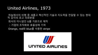 United Airlines, 1973
하늘에서의 비행 중 새롭고 혁신적인 기술과 지도력을 전달할 수 있는 현대
적 감각의 로고 의뢰받음
회사의 이니셜인 U를 기본으로 제작
: 기업의 조직화와 효율성에 기여
Orange, red와 blue를 사용한 stripe
 