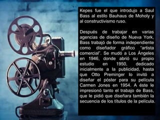 Kepes fue el que introdujo a Saul
Bass al estilo Bauhaus de Moholy y
al constructivismo ruso.
Después de trabajar en varias
agencias de diseño de Nueva York,
Bass trabajó de forma independiente
como diseñador gráfico “artista
comercial”. Se mudó a Los Ángeles
en 1946, donde abrió su propio
estudio en 1950, dedicado
inicialmente a la publicidad, hasta
que Otto Preminger lo invitó a
diseñar el póster para su película
Carmen Jones en 1954. A éste le
impresionó tanto el trabajo de Bass,
que le pidió que diseñara también la
secuencia de los títulos de la película.
 
