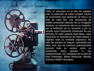 Todo un precursor en el arte de explotar
todo el potencial de estos simples rótulos
en movimiento que aparecían al inicio y al
final de cada film. Las secuencias de
crédito presentan además de su innegable
atractivo un importante reto en su creación,
por la limitación de su duración y por su
sentido como fragmento introductor de una
película. En este aspecto Saul Bass, supo
reconocer la importancia de estas piezas y
explotar toda su vertiente expresiva. No
sólo fue pionero en adquirir notoriedad con
ellos, sino que se mantuvo prácticamente
durante toda su carrera como un
reclamado autor gracias a sus
colaboraciones con cineastas de la talla de
Otto Preminger, Alfred Hitchcock, Stanley
Kubrick o Martin Scorsese.
 