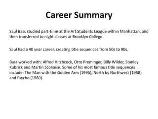 Career Summary
Saul Bass studied part-time at the Art Students League within Manhattan, and
then transferred to night classes at Brooklyn College.
Saul had a 40 year career, creating title sequences from 50s to 90s.
Bass worked with: Alfred Hitchcock, Otto Preminger, Billy Wilder, Stanley
Kubrick and Martin Scorsese. Some of his most famous title sequences
include: The Man with the Golden Arm (1995), North by Northwest (1958)
and Psycho (1960).
 
