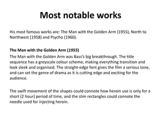 Most notable works
His most famous works are: The Man with the Golden Arm (1955), North to
Northwest (1958) and Psycho (1960).
The Man with the Golden Arm (1955)
The Man with the Golden Arm was Bass’s big breakthrough. The title
sequence has a greyscale colour scheme, making everything transition and
look sleek and organised. The straight-edge font gives the film a serious tone,
and can set the genre of drama as it is cutting edge and exciting for the
audience.
The swift movement of the shapes could connote how heroin use is only for a
short (2 hour) period of time, and the slim rectangles could connote the
needle used for injecting heroin.
 