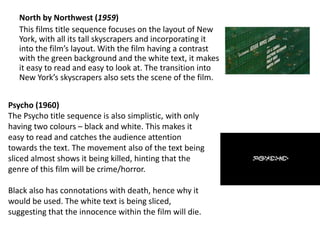North by Northwest (1959)
This films title sequence focuses on the layout of New
York, with all its tall skyscrapers and incorporating it
into the film’s layout. With the film having a contrast
with the green background and the white text, it makes
it easy to read and easy to look at. The transition into
New York’s skyscrapers also sets the scene of the film.
Psycho (1960)
The Psycho title sequence is also simplistic, with only
having two colours – black and white. This makes it
easy to read and catches the audience attention
towards the text. The movement also of the text being
sliced almost shows it being killed, hinting that the
genre of this film will be crime/horror.
Black also has connotations with death, hence why it
would be used. The white text is being sliced,
suggesting that the innocence within the film will die.
 