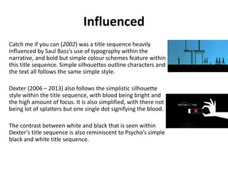 Influenced
Catch me if you can (2002) was a title sequence heavily
influenced by Saul Bass’s use of typography within the
narrative, and bold but simple colour schemes feature within
this title sequence. Simple silhouettes outline characters and
the text all follows the same simple style.
Dexter (2006 – 2013) also follows the simplistic silhouette
style within the title sequence, with blood being bright and
the high amount of focus. It is also simplified, with there not
being lot of splatters but one single dot signifying the blood.
The contrast between white and black that is seen within
Dexter’s title sequence is also reminiscent to Psycho’s simple
black and white title sequence.
 