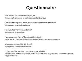 Questionnaire
How did this title sequence make you feel?
Many people answered to feeling confused and curious.
Does this title sequence make you want to watch the rest of the film?
Most people answered yes to this.
Have you heard of Saul Bass before?
Most people answered no.
Have you watched any of Saul Bass’s film before?
There was a 50/50 split of how many people had watched Saul Bass’s films.
What genre do you think this film is?
Most people said horror and thriller.
Is there anything you think this title sequence is lacking?
The answered for this were varied, and included different imagery, more text and a different
range of colours.
 
