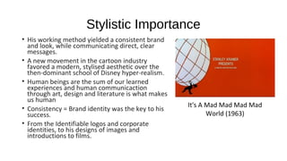 Stylistic Importance
• His working method yielded a consistent brand
and look, while communicating direct, clear
messages.
• A new movement in the cartoon industry
favored a modern, stylised aesthetic over the
then-dominant school of Disney hyper-realism.
• Human beings are the sum of our learned
experiences and human communicaction
through art, design and literature is what makes
us human
• Consistency = Brand identity was the key to his
success.
• From the Identifiable logos and corporate
identities, to his designs of images and
introductions to films.
It's A Mad Mad Mad Mad
World (1963)
 
