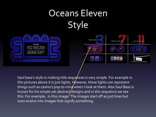Oceans Eleven
                       Style




Saul bass’s style in making title sequences is very simple. For example in
this pictures above it is just lights. However, these lights can represent
things such as casino’s pop to mind when I look at them. Also Saul Bass is
known for his simple yet abstract designs and in this sequence we see
this. For example, in this image. The images start off as just lines but
soon evolve into images that signify something.
 