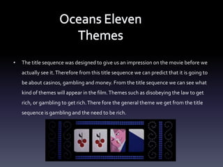 •   The title sequence was designed to give us an impression on the movie before we
    actually see it. Therefore from this title sequence we can predict that it is going to
    be about casinos, gambling and money. From the title sequence we can see what
    kind of themes will appear in the film. Themes such as disobeying the law to get
    rich, or gambling to get rich. There fore the general theme we get from the title
    sequence is gambling and the need to be rich.
 