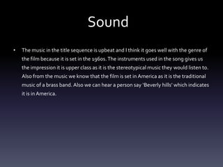 Sound
•   The music in the title sequence is upbeat and I think it goes well with the genre of
    the film because it is set in the 1960s. The instruments used in the song gives us
    the impression it is upper class as it is the stereotypical music they would listen to.
    Also from the music we know that the film is set in America as it is the traditional
    music of a brass band. Also we can hear a person say ‘Beverly hills’ which indicates
    it is in America.
 