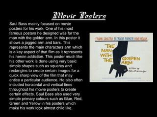 Movie Posters
Saul Bass mainly focused on movie
posters for his work. One of his most
famous posters he designed was for the
man with the golden arm. In this poster it
shows a jagged arm and bars. This
represents the main characters arm which
is a key aspect of that film as it represents
his heroin addiction. This poster much like
his other work is done using very basic
simple shapes such as squares and
rectangles to create certain images for a
quick sharp view of the film that may
entice a particular audience. He also often
included horizontal and vertical lines
throughout his movie posters to create
certain effects. Saul Bass also used very
simple primary colours such as Blue, Red,
Green and Yellow in his posters which
make his work look almost child like.
 