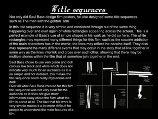 Title sequences
Not only did Saul Bass design film posters, he also designed some title sequences
such as The man with the golden arm
In this title sequence it is very simple and consistent through out of the same thing
happening over and over again of white rectangles appearing across the screen. This is a
perfect example of Bass’s use of simple shapes in his work as he did so here. The white
rectangles may represent many different things for this film, such as the cocaine addiction
of the main characters has in the movie, the lines may reflect the cocaine itself. They also
may represent the many different events that may occur in the story that all link together in
some way as the lines interlink and cross over each other, showing that there may be
multiple stories within the film that all somehow join together in the end.
Saul Bass chose to use very plane and dull
colours like black and white which does not
indicate very much for an audience as it is
so simple and not detailed, this makes the
title sequence seem really mysterious and
dark.
Over all what Saul Bass created for this film
title sequence was not very clear for the
audience as it does not give much
information away about the film/ what the
film is about at all. The fact that his work is
very simple makes it a lot more difficult for
people to understand the main features of a
film.
 