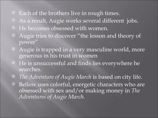 Each of the brothers live in rough times. As a result, Augie works several different  jobs. He becomes obsessed with women. Augie tries to discover “the lesson and theory of power” Augie is trapped in a very masculine world, more generous in his trust in women He is unsuccessful and finds lies everywhere he searches. The Adventure of Augie March  is based on city life. Bellow uses colorful, energetic characters who are obsessed with sex and/or making money in  The Adventures of Augie March . 