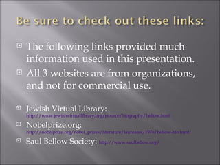 The following links provided much information used in this presentation. All 3 websites are from organizations, and not for commercial use. Jewish Virtual Library:  http://www.jewishvirtuallibrary.org/jsource/biography/bellow.html Nobelprize.org:  http://nobelprize.org/nobel_prizes/literature/laureates/1976/bellow-bio.html Saul Bellow Society:  http://www.saulbellow.org/ 