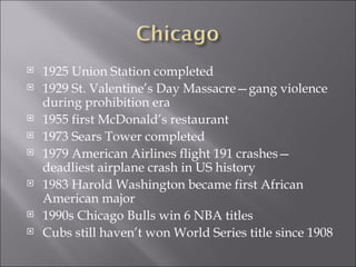 1925 Union Station completed 1929 St. Valentine’s Day Massacre—gang violence during prohibition era 1955 first McDonald’s restaurant 1973 Sears Tower completed 1979 American Airlines flight 191 crashes—deadliest airplane crash in US history 1983 Harold Washington became first African American major 1990s Chicago Bulls win 6 NBA titles Cubs still haven’t won World Series title since 1908 