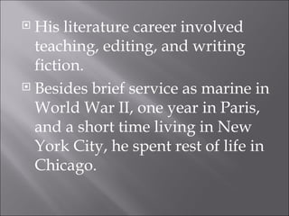 His literature career involved teaching, editing, and writing fiction. Besides brief service as marine in World War II, one year in Paris, and a short time living in New York City, he spent rest of life in Chicago. 