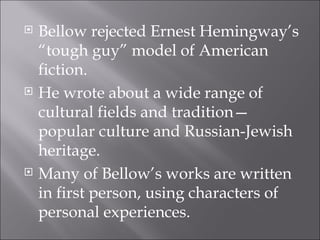 Bellow rejected Ernest Hemingway’s “tough guy” model of American fiction. He wrote about a wide range of cultural fields and tradition—popular culture and Russian-Jewish heritage. Many of Bellow’s works are written in first person, using characters of personal experiences. 