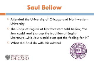 Attended the University of Chicago and Northwestern University The Chair of English at Northwestern told Bellow, “no Jew could really grasp the tradition of English Literature…No Jew would ever get the feeling for it.” What did Saul do with this advice? 