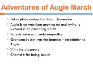 Takes place during the Great Depression Augie is an American growing up and trying to succeed in an alienating world Parents were not overly supportive  Grandma Lausch was the boarder – no relation to Augie Visits the dipensary  Chastised for being Jewish 