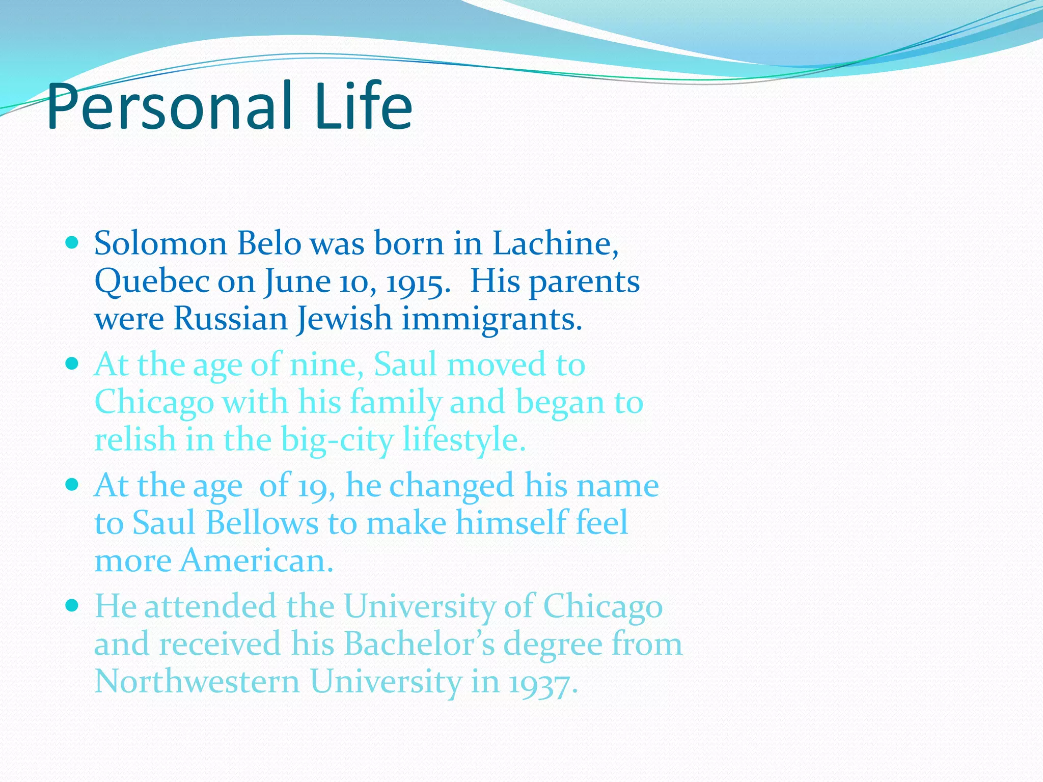 Personal LifeSolomon Belo was born in Lachine, Quebec on June 10, 1915.  His parents were Russian Jewish immigrants.At the age of nine, Saul moved to Chicago with his family and began to relish in the big-city lifestyle. At the age  of 19, he changed his name to Saul Bellows to make himself feel more American. He attended the University of Chicago and received his Bachelor’s degree from Northwestern University in 1937.