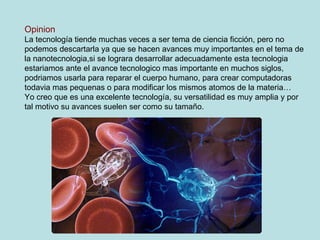 Opinion La tecnología tiende muchas veces a ser tema de ciencia ficción, pero no podemos descartarla ya que se hacen avances muy importantes en el tema de la nanotecnologia,si se lograra desarrollar adecuadamente esta tecnologia estariamos ante el avance tecnologico mas importante en muchos siglos, podriamos usarla para reparar el cuerpo humano, para crear computadoras todavia mas pequenas o para modificar los mismos atomos de la materia… Yo creo que es una excelente tecnología, su versatilidad es muy amplia y por tal motivo su avances suelen ser como su tamaño. 