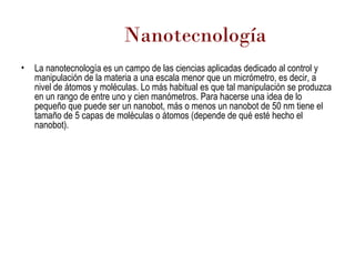 Nanotecnología La nanotecnología es un campo de las ciencias aplicadas dedicado al control y manipulación de la materia a una escala menor que un micrómetro, es decir, a nivel de átomos y moléculas. Lo más habitual es que tal manipulación se produzca en un rango de entre uno y cien manómetros. Para hacerse una idea de lo pequeño que puede ser un nanobot, más o menos un nanobot de 50 nm tiene el tamaño de 5 capas de moléculas o átomos (depende de qué esté hecho el nanobot).  