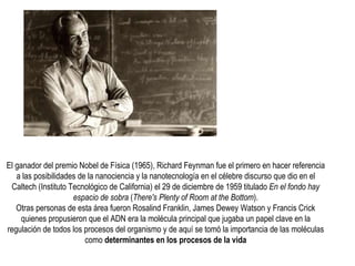 El ganador del premio Nobel de Física (1965), Richard Feynman fue el primero en hacer referencia a las posibilidades de la nanociencia y la nanotecnología en el célebre discurso que dio en el Caltech (Instituto Tecnológico de California) el 29 de diciembre de 1959 titulado  En el fondo hay espacio de sobra  ( There's Plenty of Room at the Bottom ). Otras personas de esta área fueron Rosalind Franklin, James Dewey Watson y Francis Crick quienes propusieron que el ADN era la molécula principal que jugaba un papel clave en la regulación de todos los procesos del organismo y de aquí se tomó la importancia de las moléculas como  determinantes en los procesos de la vida 