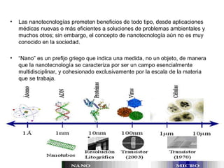 Las nanotecnologías prometen beneficios de todo tipo, desde aplicaciones médicas nuevas o más eficientes a soluciones de problemas ambientales y muchos otros; sin embargo, el concepto de nanotecnología aún no es muy conocido en la sociedad.  “ Nano” es un prefijo griego que indica una medida, no un objeto, de manera que la nanotecnología se caracteriza por ser un campo esencialmente multidisciplinar, y cohesionado exclusivamente por la escala de la materia que se trabaja. 