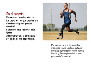 En el deporte Este sector también afecta a los deportes, ya que gracias a la  nanotecnología se pueden  construir materiales mas fuertes y más  lijeros  aumentando así la potencia y  precisión de los deportistas . Por ejemplo, se pueden alterar los materiales de una pelota de golf para que al ser golpeada gire menos y por lo tanto el golpe tenga mas fuerza y una gran precisión en recto. 