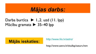 Mājas darbs: Darba burtīca  ►  1.,2. uzd (11. lpp) Mācību gramata  ►  35–40 lpp Mājās ieskaties: http://www.liis.lv/astro/ http://www.astro.lv/titullap/saturs.htm 