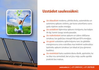 saulessuknis.lv | +37129491418 | +37129279228
Uzstādot saulessūkni:
• Jūs izbaudīsiet modernu, pilnībā drošu, automātisku un
autonomu apkures sistēmu, par kuras uzturēšanu cauru
gadu rūpēsies saules enerģija.
• Jūs uzstādīsiet ilgtermiņa apkures risinājumu, kas kalpos
tik ilgi, kamēr izaugs vesela paaudze.
• Jūs nodrošināsiet zemas apkures un ūdens sildīšanas
izmaksas, kas gadā ļaus ietaupīt līdz pat 85% enerģijas.
• Jūs gūsiet uzskatāmu apliecinājumu tam, ka globālās
energoresursu cenu svārstības maz ietekmē saulessūkņu
īpašnieku apkures izmaksas (un tātad arī jūsu ģimenes
budžetu).
• Jūs novērtēsiet katru saulaino dienu divtik, apzinoties, ka
ne tikai visu zemeslodi, bet arī jūsu māju saulīte apsilda
praktiski bez maksas.
 