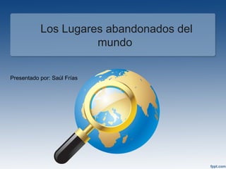 Los Lugares abandonados del 
mundo 
Presentado por: Saúl Frías 
 