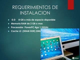 REQUERIMIENTOS DE
INSTALACION
 D.D 8 GB o más de espacio disponible
 Memoria RAM de 2 GB o mas
 Procesador PowerPC 4ga 1,33GHz
 Cache L3 (SRAM DDR) 2Mb
 