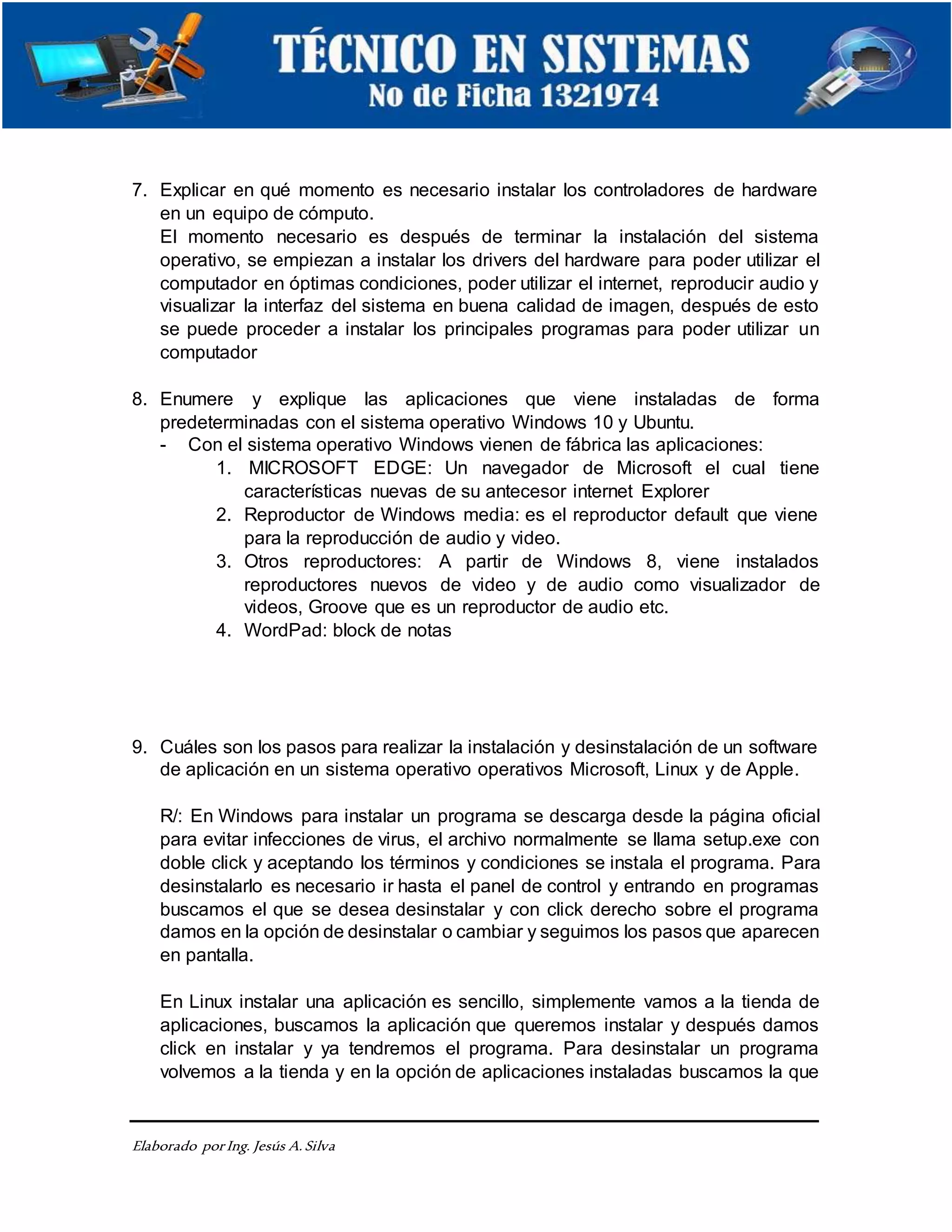 Elaborado porIng. Jesús A.Silva
7. Explicar en qué momento es necesario instalar los controladores de hardware
en un equipo de cómputo.
El momento necesario es después de terminar la instalación del sistema
operativo, se empiezan a instalar los drivers del hardware para poder utilizar el
computador en óptimas condiciones, poder utilizar el internet, reproducir audio y
visualizar la interfaz del sistema en buena calidad de imagen, después de esto
se puede proceder a instalar los principales programas para poder utilizar un
computador
8. Enumere y explique las aplicaciones que viene instaladas de forma
predeterminadas con el sistema operativo Windows 10 y Ubuntu.
- Con el sistema operativo Windows vienen de fábrica las aplicaciones:
1. MICROSOFT EDGE: Un navegador de Microsoft el cual tiene
características nuevas de su antecesor internet Explorer
2. Reproductor de Windows media: es el reproductor default que viene
para la reproducción de audio y video.
3. Otros reproductores: A partir de Windows 8, viene instalados
reproductores nuevos de video y de audio como visualizador de
videos, Groove que es un reproductor de audio etc.
4. WordPad: block de notas
9. Cuáles son los pasos para realizar la instalación y desinstalación de un software
de aplicación en un sistema operativo operativos Microsoft, Linux y de Apple.
R/: En Windows para instalar un programa se descarga desde la página oficial
para evitar infecciones de virus, el archivo normalmente se llama setup.exe con
doble click y aceptando los términos y condiciones se instala el programa. Para
desinstalarlo es necesario ir hasta el panel de control y entrando en programas
buscamos el que se desea desinstalar y con click derecho sobre el programa
damos en la opción de desinstalar o cambiar y seguimos los pasos que aparecen
en pantalla.
En Linux instalar una aplicación es sencillo, simplemente vamos a la tienda de
aplicaciones, buscamos la aplicación que queremos instalar y después damos
click en instalar y ya tendremos el programa. Para desinstalar un programa
volvemos a la tienda y en la opción de aplicaciones instaladas buscamos la que
 