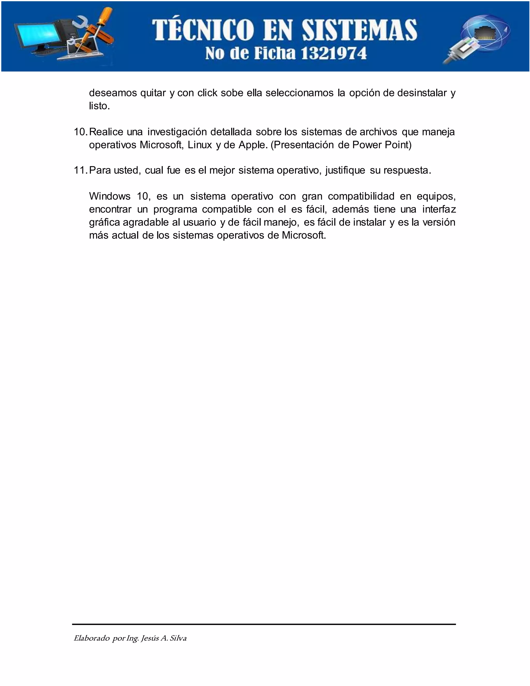 Elaborado porIng. Jesús A.Silva
deseamos quitar y con click sobe ella seleccionamos la opción de desinstalar y
listo.
10.Realice una investigación detallada sobre los sistemas de archivos que maneja
operativos Microsoft, Linux y de Apple. (Presentación de Power Point)
11.Para usted, cual fue es el mejor sistema operativo, justifique su respuesta.
Windows 10, es un sistema operativo con gran compatibilidad en equipos,
encontrar un programa compatible con el es fácil, además tiene una interfaz
gráfica agradable al usuario y de fácil manejo, es fácil de instalar y es la versión
más actual de los sistemas operativos de Microsoft.
 