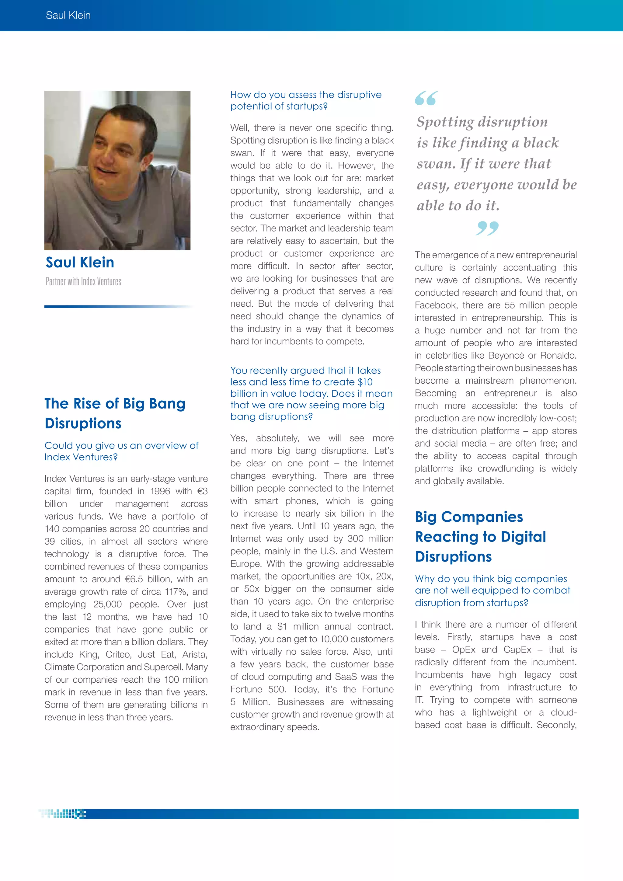 Saul Klein
PartnerwithIndexVentures
Saul Klein
The Rise of Big Bang
Disruptions
Could you give us an overview of
Index Ventures?
Index Ventures is an early-stage venture
capital firm, founded in 1996 with €3
billion under management across
various funds. We have a portfolio of
140 companies across 20 countries and
39 cities, in almost all sectors where
technology is a disruptive force. The
combined revenues of these companies
amount to around €6.5 billion, with an
average growth rate of circa 117%, and
employing 25,000 people. Over just
the last 12 months, we have had 10
companies that have gone public or
exited at more than a billion dollars. They
include King, Criteo, Just Eat, Arista,
Climate Corporation and Supercell. Many
of our companies reach the 100 million
mark in revenue in less than five years.
Some of them are generating billions in
revenue in less than three years.
How do you assess the disruptive
potential of startups?
Well, there is never one specific thing.
Spotting disruption is like finding a black
swan. If it were that easy, everyone
would be able to do it. However, the
things that we look out for are: market
opportunity, strong leadership, and a
product that fundamentally changes
the customer experience within that
sector. The market and leadership team
are relatively easy to ascertain, but the
product or customer experience are
more difficult. In sector after sector,
we are looking for businesses that are
delivering a product that serves a real
need. But the mode of delivering that
need should change the dynamics of
the industry in a way that it becomes
hard for incumbents to compete.
You recently argued that it takes
less and less time to create $10
billion in value today. Does it mean
that we are now seeing more big
bang disruptions?
Yes, absolutely, we will see more
and more big bang disruptions. Let’s
be clear on one point – the Internet
changes everything. There are three
billion people connected to the Internet
with smart phones, which is going
to increase to nearly six billion in the
next five years. Until 10 years ago, the
Internet was only used by 300 million
people, mainly in the U.S. and Western
Europe. With the growing addressable
market, the opportunities are 10x, 20x,
or 50x bigger on the consumer side
than 10 years ago. On the enterprise
side, it used to take six to twelve months
to land a $1 million annual contract.
Today, you can get to 10,000 customers
with virtually no sales force. Also, until
a few years back, the customer base
of cloud computing and SaaS was the
Fortune 500. Today, it’s the Fortune
5 Million. Businesses are witnessing
customer growth and revenue growth at
extraordinary speeds.
The emergence of a new entrepreneurial
culture is certainly accentuating this
new wave of disruptions. We recently
conducted research and found that, on
Facebook, there are 55 million people
interested in entrepreneurship. This is
a huge number and not far from the
amount of people who are interested
in celebrities like Beyoncé or Ronaldo.
Peoplestartingtheirownbusinesseshas
become a mainstream phenomenon.
Becoming an entrepreneur is also
much more accessible: the tools of
production are now incredibly low-cost;
the distribution platforms – app stores
and social media – are often free; and
the ability to access capital through
platforms like crowdfunding is widely
and globally available.
Big Companies
Reacting to Digital
Disruptions
Why do you think big companies
are not well equipped to combat
disruption from startups?
I think there are a number of different
levels. Firstly, startups have a cost
base – OpEx and CapEx – that is
radically different from the incumbent.
Incumbents have high legacy cost
in everything from infrastructure to
IT. Trying to compete with someone
who has a lightweight or a cloud-
based cost base is difficult. Secondly,
Spotting disruption
is like finding a black
swan. If it were that
easy, everyone would be
able to do it.
 