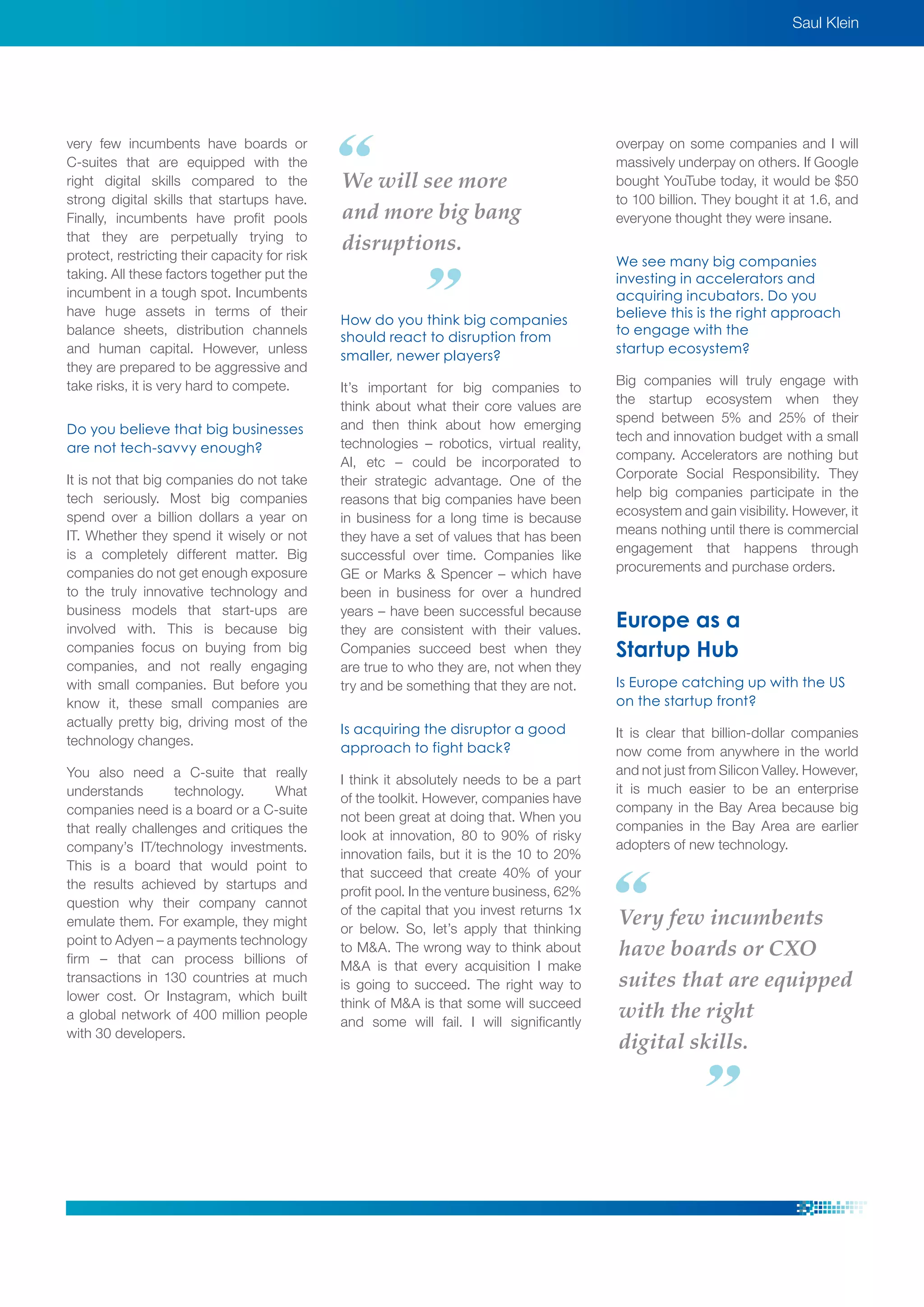 very few incumbents have boards or
C-suites that are equipped with the
right digital skills compared to the
strong digital skills that startups have.
Finally, incumbents have profit pools
that they are perpetually trying to
protect, restricting their capacity for risk
taking. All these factors together put the
incumbent in a tough spot. Incumbents
have huge assets in terms of their
balance sheets, distribution channels
and human capital. However, unless
they are prepared to be aggressive and
take risks, it is very hard to compete.
Do you believe that big businesses
are not tech-savvy enough?
It is not that big companies do not take
tech seriously. Most big companies
spend over a billion dollars a year on
IT. Whether they spend it wisely or not
is a completely different matter. Big
companies do not get enough exposure
to the truly innovative technology and
business models that start-ups are
involved with. This is because big
companies focus on buying from big
companies, and not really engaging
with small companies. But before you
know it, these small companies are
actually pretty big, driving most of the
technology changes.
You also need a C-suite that really
understands technology. What
companies need is a board or a C-suite
that really challenges and critiques the
company’s IT/technology investments.
This is a board that would point to
the results achieved by startups and
question why their company cannot
emulate them. For example, they might
point to Adyen – a payments technology
firm – that can process billions of
transactions in 130 countries at much
lower cost. Or Instagram, which built
a global network of 400 million people
with 30 developers.
How do you think big companies
should react to disruption from
smaller, newer players?
It’s important for big companies to
think about what their core values are
and then think about how emerging
technologies – robotics, virtual reality,
AI, etc – could be incorporated to
their strategic advantage. One of the
reasons that big companies have been
in business for a long time is because
they have a set of values that has been
successful over time. Companies like
GE or Marks & Spencer – which have
been in business for over a hundred
years – have been successful because
they are consistent with their values.
Companies succeed best when they
are true to who they are, not when they
try and be something that they are not.
Is acquiring the disruptor a good
approach to fight back?
I think it absolutely needs to be a part
of the toolkit. However, companies have
not been great at doing that. When you
look at innovation, 80 to 90% of risky
innovation fails, but it is the 10 to 20%
that succeed that create 40% of your
profit pool. In the venture business, 62%
of the capital that you invest returns 1x
or below. So, let’s apply that thinking
to M&A. The wrong way to think about
M&A is that every acquisition I make
is going to succeed. The right way to
think of M&A is that some will succeed
and some will fail. I will significantly
overpay on some companies and I will
massively underpay on others. If Google
bought YouTube today, it would be $50
to 100 billion. They bought it at 1.6, and
everyone thought they were insane.
We see many big companies
investing in accelerators and
acquiring incubators. Do you
believe this is the right approach
to engage with the
startup ecosystem?
Big companies will truly engage with
the startup ecosystem when they
spend between 5% and 25% of their
tech and innovation budget with a small
company. Accelerators are nothing but
Corporate Social Responsibility. They
help big companies participate in the
ecosystem and gain visibility. However, it
means nothing until there is commercial
engagement that happens through
procurements and purchase orders.
Europe as a
Startup Hub
Is Europe catching up with the US
on the startup front?
It is clear that billion-dollar companies
now come from anywhere in the world
and not just from Silicon Valley. However,
it is much easier to be an enterprise
company in the Bay Area because big
companies in the Bay Area are earlier
adopters of new technology.
Very few incumbents
have boards or CXO
suites that are equipped
with the right
digital skills.
Saul Klein
We will see more
and more big bang
disruptions.
 