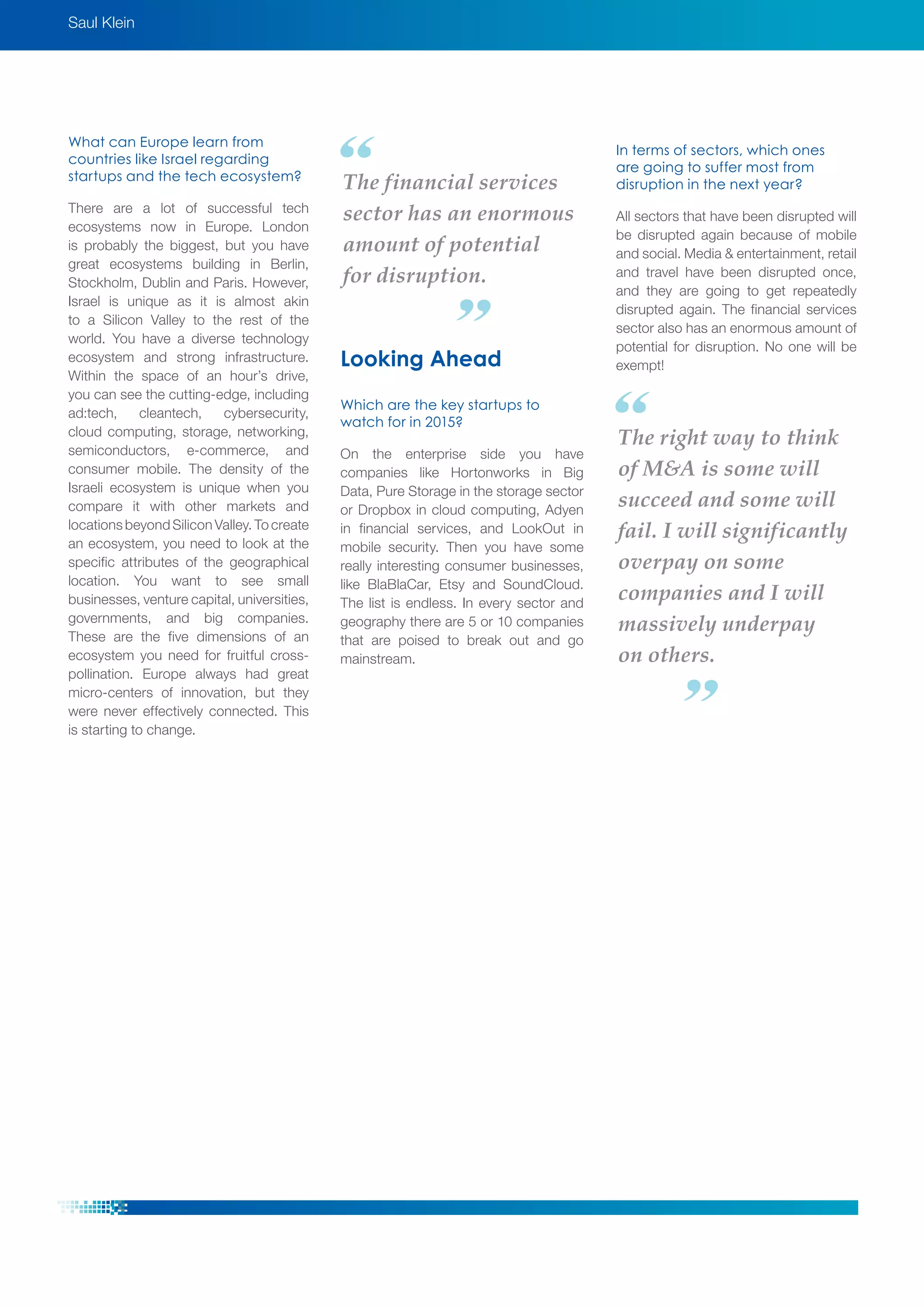 Saul Klein
The right way to think
of M&A is some will
succeed and some will
fail. I will significantly
overpay on some
companies and I will
massively underpay
on others.
The financial services
sector has an enormous
amount of potential
for disruption.
What can Europe learn from
countries like Israel regarding
startups and the tech ecosystem?
There are a lot of successful tech
ecosystems now in Europe. London
is probably the biggest, but you have
great ecosystems building in Berlin,
Stockholm, Dublin and Paris. However,
Israel is unique as it is almost akin
to a Silicon Valley to the rest of the
world. You have a diverse technology
ecosystem and strong infrastructure.
Within the space of an hour’s drive,
you can see the cutting-edge, including
ad:tech, cleantech, cybersecurity,
cloud computing, storage, networking,
semiconductors, e-commerce, and
consumer mobile. The density of the
Israeli ecosystem is unique when you
compare it with other markets and
locations beyond Silicon Valley. To create
an ecosystem, you need to look at the
specific attributes of the geographical
location. You want to see small
businesses, venture capital, universities,
governments, and big companies.
These are the five dimensions of an
ecosystem you need for fruitful cross-
pollination. Europe always had great
micro-centers of innovation, but they
were never effectively connected. This
is starting to change.
Looking Ahead
Which are the key startups to
watch for in 2015?
On the enterprise side you have
companies like Hortonworks in Big
Data, Pure Storage in the storage sector
or Dropbox in cloud computing, Adyen
in financial services, and LookOut in
mobile security. Then you have some
really interesting consumer businesses,
like BlaBlaCar, Etsy and SoundCloud.
The list is endless. In every sector and
geography there are 5 or 10 companies
that are poised to break out and go
mainstream.
In terms of sectors, which ones
are going to suffer most from
disruption in the next year?
All sectors that have been disrupted will
be disrupted again because of mobile
and social. Media & entertainment, retail
and travel have been disrupted once,
and they are going to get repeatedly
disrupted again. The financial services
sector also has an enormous amount of
potential for disruption. No one will be
exempt!
 