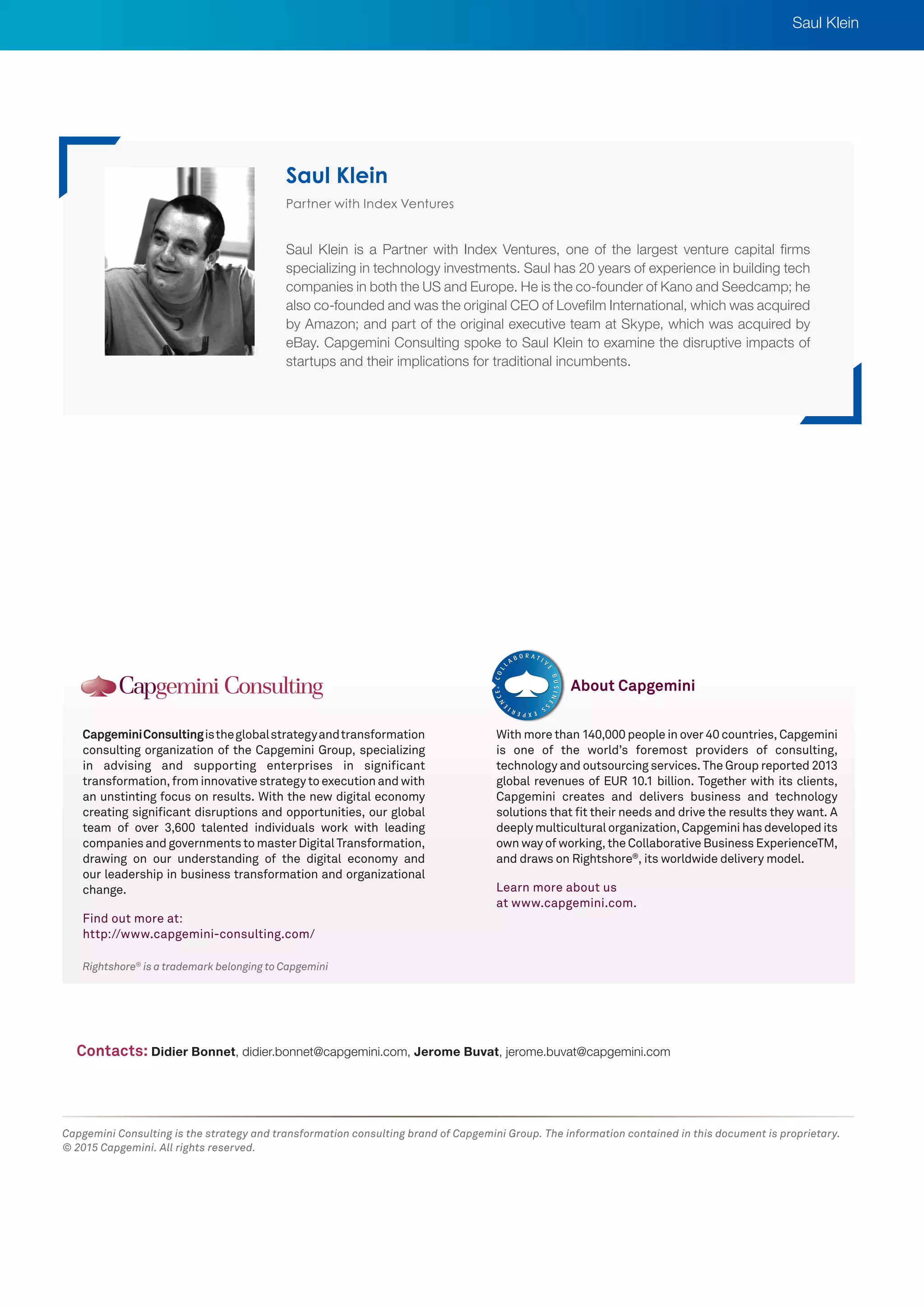 Rightshore®
is a trademark belonging to Capgemini
CapgeminiConsultingistheglobalstrategyandtransformation
consulting organization of the Capgemini Group, specializing
in advising and supporting enterprises in significant
transformation, from innovative strategy to execution and with
an unstinting focus on results. With the new digital economy
creating significant disruptions and opportunities, our global
team of over 3,600 talented individuals work with leading
companies and governments to master Digital Transformation,
drawing on our understanding of the digital economy and
our leadership in business transformation and organizational
change.
Find out more at:
http://www.capgemini-consulting.com/
With more than 140,000 people in over 40 countries, Capgemini
is one of the world’s foremost providers of consulting,
technology and outsourcing services. The Group reported 2013
global revenues of EUR 10.1 billion. Together with its clients,
Capgemini creates and delivers business and technology
solutions that fit their needs and drive the results they want. A
deeply multicultural organization, Capgemini has developed its
own way of working, the Collaborative Business ExperienceTM,
and draws on Rightshore®
, its worldwide delivery model.
Learn more about us
at www.capgemini.com.
About Capgemini
Capgemini Consulting is the strategy and transformation consulting brand of Capgemini Group. The information contained in this document is proprietary.
© 2015 Capgemini. All rights reserved.
Partner with Index Ventures
Saul Klein is a Partner with Index Ventures, one of the largest venture capital firms
specializing in technology investments. Saul has 20 years of experience in building tech
companies in both the US and Europe. He is the co-founder of Kano and Seedcamp; he
also co-founded and was the original CEO of Lovefilm International, which was acquired
by Amazon; and part of the original executive team at Skype, which was acquired by
eBay. Capgemini Consulting spoke to Saul Klein to examine the disruptive impacts of
startups and their implications for traditional incumbents.
Saul Klein
Contacts: Didier Bonnet, didier.bonnet@capgemini.com, Jerome Buvat, jerome.buvat@capgemini.com
Saul Klein
 