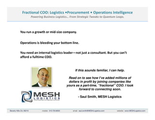 Fractional COO: Logistics •Procurement • Operations Intelligence
       Powering Business Logistics… From Strategic Tweaks to Quantum Leaps.



You run a growth or mid-size company.


Operations is bleeding your bottom line.

You need an internal logistics leader—not just a consultant. But you can’t
afford a fulltime COO.


                                       If this sounds familiar, I can help.

                                 Read on to see how I’ve added millions of
                                 dollars in profit by joining companies like
                                yours as a part-time, “fractional” COO. I look
                                        forward to connecting soon.

                                         - Saul Smith, MESH Logistics
 