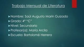 Trabajo Mensual de Literatura 
Nombre: Saúl Augusto Marín Guizado 
Grado: 4° “C” 
Nivel: Secundario 
Profesor(a): María Arcila 
Escuela: Bartolomé Herrera 
 