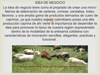 
IDEA DE NEGOCIO
La idea de negocio tiene como el propósito de crear una micro-
fabrica de elaboración de carteras, correas, sandalias, bolso,
llaveros, y una amplia gama de productos derivados de cuero de
caprinos, ya que nuestro estado colombiano posse una alta
producción caprina de ahí viene la importancia de desarrollar la
idea para promover lo típico de nuestra región expresándolo
dentro de la modalidad de la artesanía cotidiana con
características de innovación sencillas, elegantes, practicas y
funcional .
 