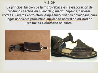 
MISION
La principal función de la micro-fabrica es la elaboración de
productos hechos en cuero de ganado. Zapatos, carteras,
correas, llaveros entro otros, empleando diseños novedosos para
logar una venta productiva, aplicando control de calidad en
productos elaborados en cuero.
 