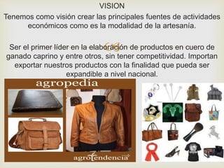 
VISION
Tenemos como visión crear las principales fuentes de actividades
económicos como es la modalidad de la artesanía.
Ser el primer líder en la elaboración de productos en cuero de
ganado caprino y entre otros, sin tener competitividad. Importan
exportar nuestros productos con la finalidad que pueda ser
expandible a nivel nacional.
 
