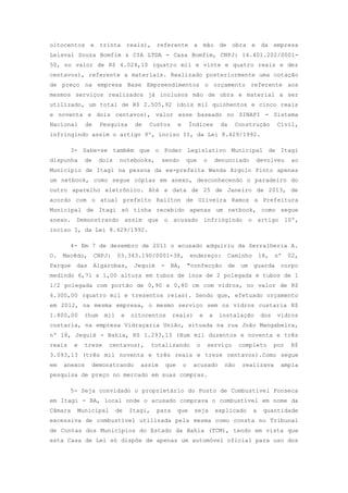oitocentos e trinta reais), referente a mão de obra e da empresa
Leisval Souza Bomfim & CIA LTDA - Casa Bomfim, CNPJ: 14.401.202/0001-
50, no valor de R$ 4.024,10 (quatro mil e vinte e quatro reais e dez
centavos), referente a materiais. Realizado posteriormente uma cotação
de preço na empresa Base Empreendimentos o orçamento referente aos
mesmos serviços realizados já inclusos mão de obra e material a ser
utilizado, um total de R$ 2.505,92 (dois mil quinhentos e cinco reais
e noventa e dois centavos), valor esse baseado no SINAPI - Sistema
Nacional de Pesquisa de Custos e Índices da Construção Civil,
infringindo assim o artigo 9º, inciso II, da Lei 8.429/1992.
3- Sabe-se também que o Poder Legislativo Municipal de Itagi
dispunha de dois notebooks, sendo que o denunciado devolveu ao
Município de Itagi na pessoa da ex-prefeita Wanda Argolo Pinto apenas
um netbook, como segue cópias em anexo, desconhecendo o paradeiro do
outro aparelho eletrônico. Até a data de 25 de Janeiro de 2013, de
acordo com o atual prefeito Railton de Oliveira Ramos a Prefeitura
Municipal de Itagi só tinha recebido apenas um netbook, como segue
anexo. Demonstrando assim que o acusado infringindo o artigo 10º,
inciso I, da Lei 8.429/1992.
4- Em 7 de dezembro de 2011 o acusado adquiriu da Serralheria A.
O. Macêdo, CNPJ: 03.343.190/0001-38, endereço: Caminho 18, nº 02,
Parque das Algarobas, Jequié - BA, "confecção de um guarda corpo
medindo 6,71 x 1,00 altura em tubos de inox de 2 polegada e tubos de 1
1/2 polegada com portão de 0,90 x 0,80 cm com vidros, no valor de R$
4.300,00 (quatro mil e trezentos reias). Sendo que, efetuado orçamento
em 2012, na mesma empresa, o mesmo serviço sem os vidros custaria R$
1.800,00 (hum mil e oitocentos reais) e a instalação dos vidros
custaria, na empresa Vidraçaria União, situada na rua João Mangabeira,
nº 18, Jequié - Bahia, R$ 1.293,13 (Hum mil duzentos e noventa e três
reais e treze centavos), totalizando o serviço completo por R$
3.093,13 (três mil noventa e três reais e treze centavos).Como segue
em anexos demonstrando assim que o acusado não realizava ampla
pesquisa de preço no mercado em suas compras.
5- Seja convidado o proprietário do Posto de Combustível Fonseca
em Itagi - BA, local onde o acusado comprava o combustível em nome da
Câmara Municipal de Itagi, para que seja explicado a quantidade
excessiva de combustível utilizada pela mesma como consta no Tribunal
de Contas dos Municípios do Estado da Bahia (TCM), tendo em vista que
esta Casa de Lei só dispõe de apenas um automóvel oficial para uso dos
 