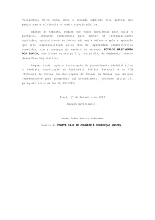 vereadores. Deste modo, deve o acusado explicar tais gastos, que
prejudicam a eficiência da administração pública.
Diante do exposto, requer que Vossa Excelência após ouvir o
plenário, instaure sindicância para apurar as irregularidades
apontadas, oportunizando ao denunciado ampla defesa e após a apuração
que seja responsabilizado pelos atos de improbidade administrativa
cometidos, com a cassação do mandato do vereador EDVALDO NASCIMENTO
DOS SANTOS, com fulcro no artigo 11º, inciso XIX, do Regimento Interno
dessa Casa Legislativa.
Requer ainda, após a instauração do procedimento administrativo
a imediata comunicação ao Ministério Público Estadual e ao TCM
(Tribunal de Contas dos Municípios do Estado da Bahia) que designe
representante para acompanhar tal procedimento, conforme artigo 15,
parágrafo único da Lei 8.429/1992.
Itagi, 17 de Setembro de 2013
Espero deferimento.
Saulo Islan Santos Soledade
Membro do COMITÊ 9840 DE COMBATE Á CORRUPÇÃO (MCCE),
 
